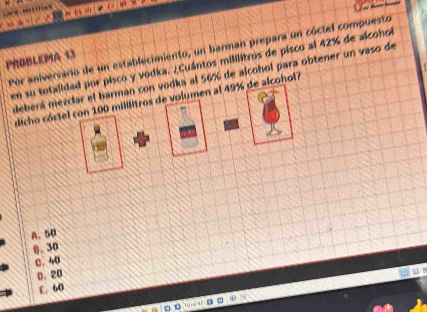 Por aniversario de un establecimiento, un barman prepara un cóctel compuesto
PROBLEMA 13
en su totalidad por pisco y vodka. ¿Cuántos mililitros de pisco al 42% de alcohol
deberá mezclar el barman con vodka al 56% de alcohol para obtener un vaso de
dicho cóctel con 100 mililitros de volumen al 49% de alcohol?

A. 50
8. 30
C. 40
D. 20
E. 60