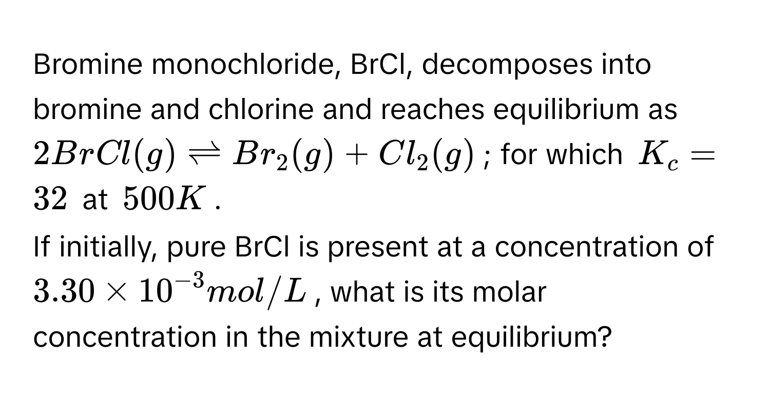 Bromine monochloride, BrCl, decomposes into bromine and chlorine and reaches equilibrium as $2BrCl(g) leftharpoons Br_2(g) + Cl_2(g)$; for which $K_c = 32$ at $500 K$. 
If initially, pure BrCl is present at a concentration of $3.30 * 10^(-3) mol/L$, what is its molar concentration in the mixture at equilibrium?