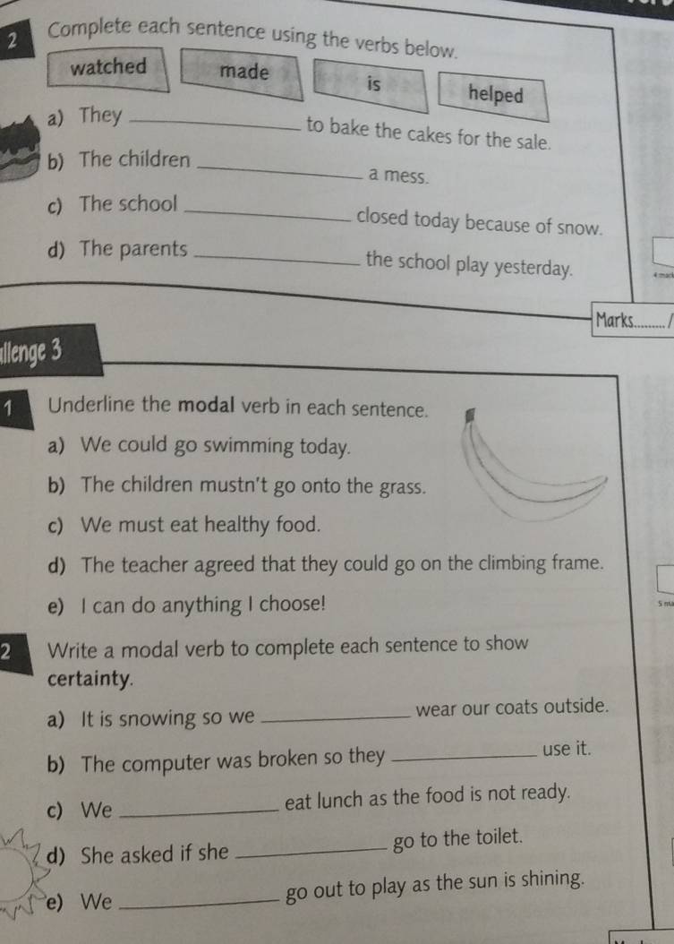 Complete each sentence using the verbs below. 
watched made is helped 
a) They_ 
to bake the cakes for the sale. 
b) The children_ 
a mess. 
c) The school_ 
closed today because of snow. 
d) The parents_ 
the school play yesterday. 4 mark 
ars........ / 
allenge 3 
1 Underline the modal verb in each sentence. 
a) We could go swimming today. 
b) The children mustn't go onto the grass. 
c) We must eat healthy food. 
d) The teacher agreed that they could go on the climbing frame. 
e) I can do anything I choose! 5 mã 
2 Write a modal verb to complete each sentence to show 
certainty. 
a) It is snowing so we _wear our coats outside. 
b) The computer was broken so they _use it. 
c) We _eat lunch as the food is not ready. 
d) She asked if she _go to the toilet. 
e) We _go out to play as the sun is shining.