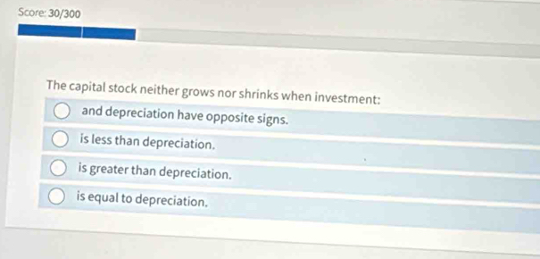 Score: 30/300
The capital stock neither grows nor shrinks when investment:
and depreciation have opposite signs.
is less than depreciation.
is greater than depreciation.
is equal to depreciation.