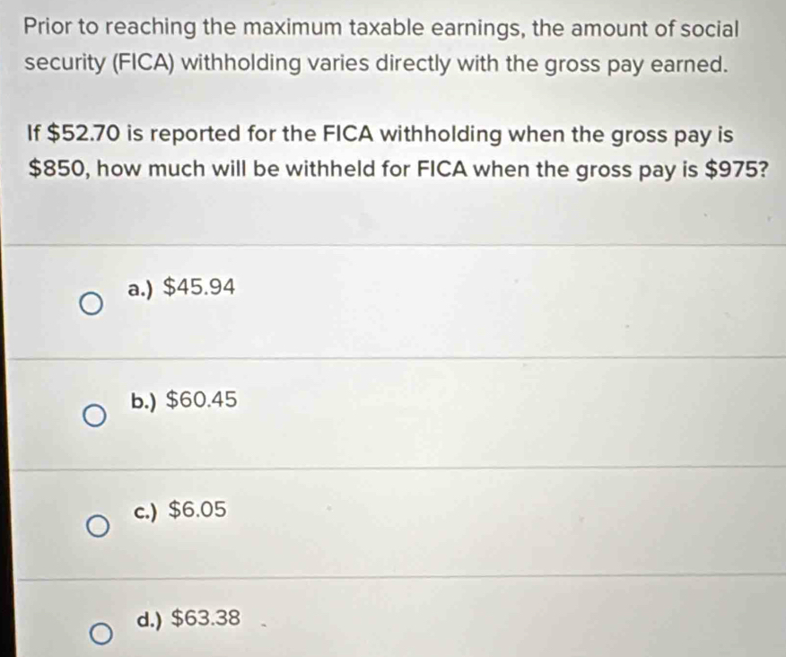 Prior to reaching the maximum taxable earnings, the amount of social
security (FICA) withholding varies directly with the gross pay earned.
If $52.70 is reported for the FICA withholding when the gross pay is
$850, how much will be withheld for FICA when the gross pay is $975?
a.) $45.94
b.) $60.45
c.) $6.05
d.) $63.38