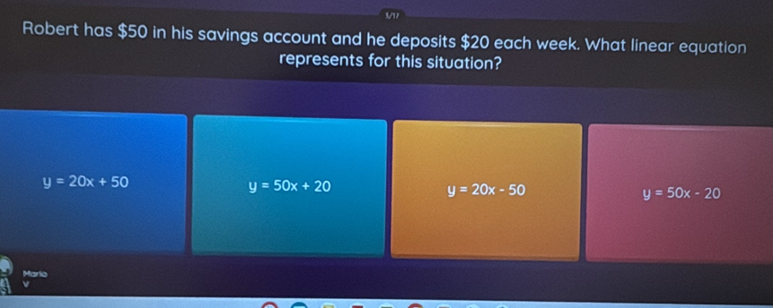 V17
Robert has $50 in his savings account and he deposits $20 each week. What linear equation
represents for this situation?
y=20x+50
y=50x+20
y=20x-50
y=50x-20
Marlio