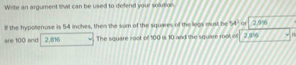 Write an argument that can be used to defend your solution 
If the hypotenuse is 54 inches, then the sum of the squares of the legs must be 54^2 or 2,916
are 100 and 2,816 The square root of 100 is 10 and the square root of 2,816