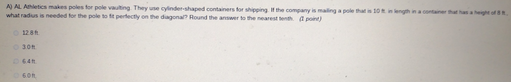 AL Athletics makes poles for pole vaulting. They use cylinder-shaped containers for shipping. If the company is mailing a pole that is 10 ft. in length in a container that has a height of 8 ft.,
what radius is needed for the pole to fit perfectly on the diagonal? Round the answer to the nearest tenth. (1 point)
12.8 ft.
3.0 ft.
6.4 ft.
6.0 ft.