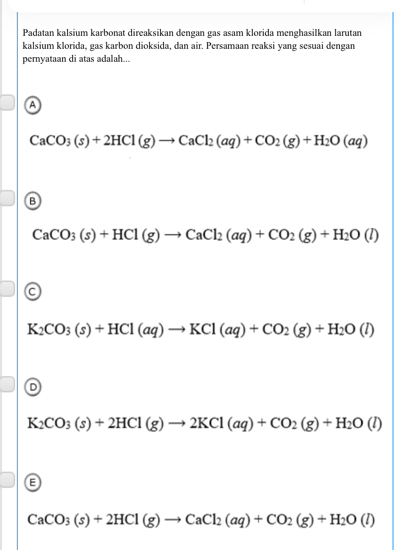 Padatan kalsium karbonat direaksikan dengan gas asam klorida menghasilkan larutan
kalsium klorida, gas karbon dioksida, dan air. Persamaan reaksi yang sesuai dengan
pernyataan di atas adalah...
A
CaCO_3(s)+2HCl(g)to CaCl_2(aq)+CO_2(g)+H_2O(aq)
B
CaCO_3(s)+HCl(g)to CaCl_2(aq)+CO_2(g)+H_2O(l)
C
K_2CO_3(s)+HCl(aq)to KCl(aq)+CO_2(g)+H_2O(l)
D
K_2CO_3(s)+2HCl(g)to 2KCl(aq)+CO_2(g)+H_2O(l)
E
CaCO_3(s)+2HCl(g)to CaCl_2(aq)+CO_2(g)+H_2O(l)