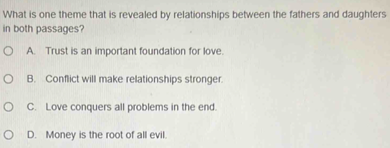 What is one theme that is revealed by relationships between the fathers and daughters
in both passages?
A. Trust is an important foundation for love.
B. Conflict will make relationships stronger.
C. Love conquers all problems in the end.
D. Money is the root of all evil.