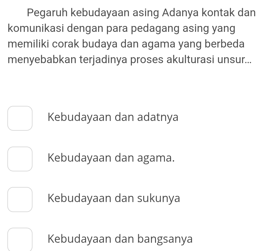 Pegaruh kebudayaan asing Adanya kontak dan
komunikasi dengan para pedagang asing yang
memiliki corak budaya dan agama yang berbeda
menyebabkan terjadinya proses akulturasi unsur...
Kebudayaan dan adatnya
Kebudayaan dan agama.
Kebudayaan dan sukunya
Kebudayaan dan bangsanya