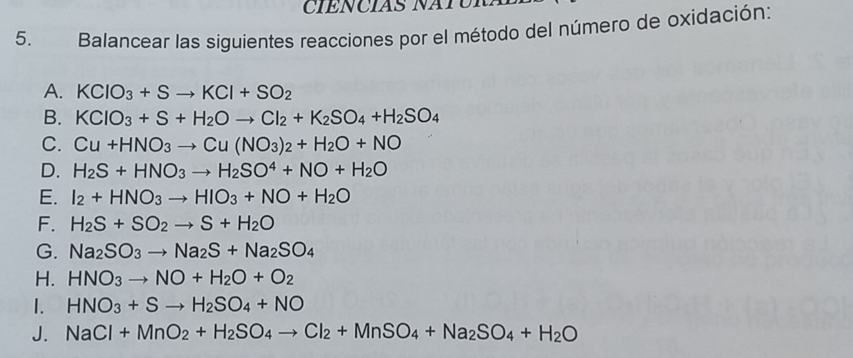 CIENCIAS NATC 
5. Balancear las siguientes reacciones por el método del número de oxidación: 
A. KCIO_3+Sto KCI+SO_2
B. KCIO_3+S+H_2Oto CI_2+K_2SO_4+H_2SO_4
C. Cu+HNO_3to Cu(NO_3)_2+H_2O+NO
D. H_2S+HNO_3to H_2SO^4+NO+H_2O
E. I_2+HNO_3to HIO_3+NO+H_2O
F. H_2S+SO_2to S+H_2O
G. Na_2SO_3to Na_2S+Na_2SO_4
H. HNO_3to NO+H_2O+O_2
1. HNO_3+Sto H_2SO_4+NO
J. NaCl+MnO_2+H_2SO_4to Cl_2+MnSO_4+Na_2SO_4+H_2O