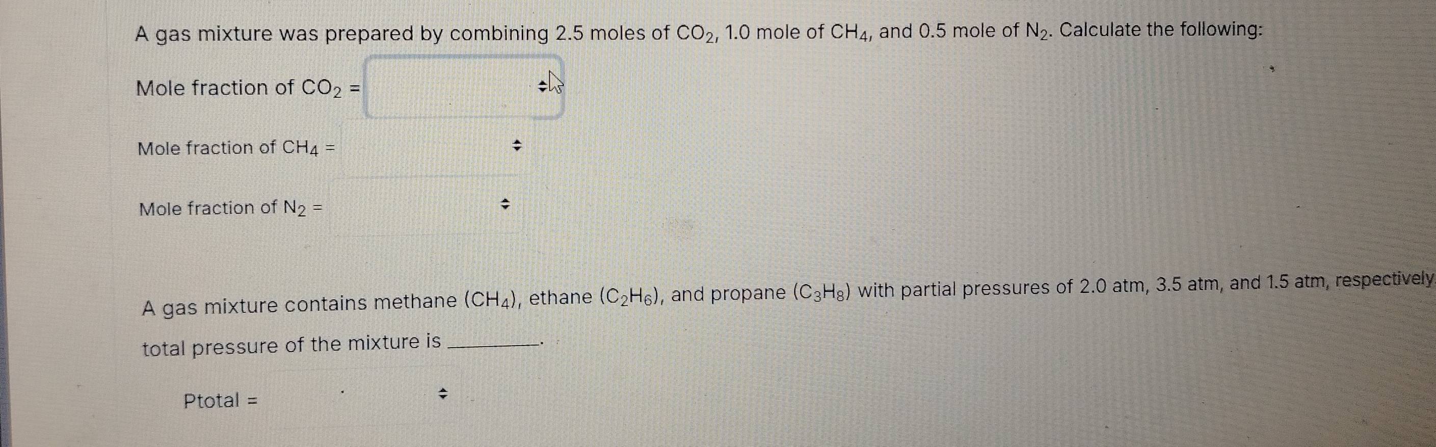 A gas mixture was prepared by combining 2.5 moles of CO_2, 1.0 mole of CH_4 , and 0.5 mole of N_2. Calculate the following: 
Mole fraction of CO_2= / 
Mole fraction of CH_4=; 
Mole fraction of N_2=
A gas mixture contains methane (CH_4) , ethane (C_2H_6) , and propane (C_3H_8) with partial pressures of 2.0 atm, 3.5 atm, and 1.5 atm, respectively 
total pressure of the mixture is_ 
Ptotal = 
;