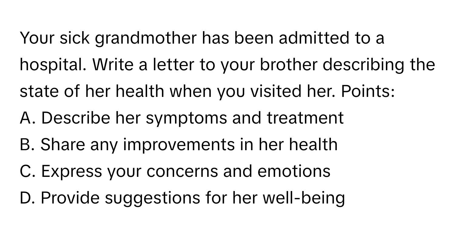 Your sick grandmother has been admitted to a hospital. Write a letter to your brother describing the state of her health when you visited her. Points:

A. Describe her symptoms and treatment
B. Share any improvements in her health
C. Express your concerns and emotions
D. Provide suggestions for her well-being