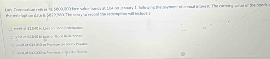 Lark Corporation retires its $800,000 face value bonds at 104 on January 1, following the payment of annual interest. The carrying value of the bonds a
the redemption date is $829,960. The entry to record the redemption will include a
credit of $2.040 to Loss on Bond Redemption.
debit of $2.040 to Loss on Band Redemption.
credit of $32,040 to Premium on Bonds Payable.
debit of $32,000 to Premium on Bonds Payable.