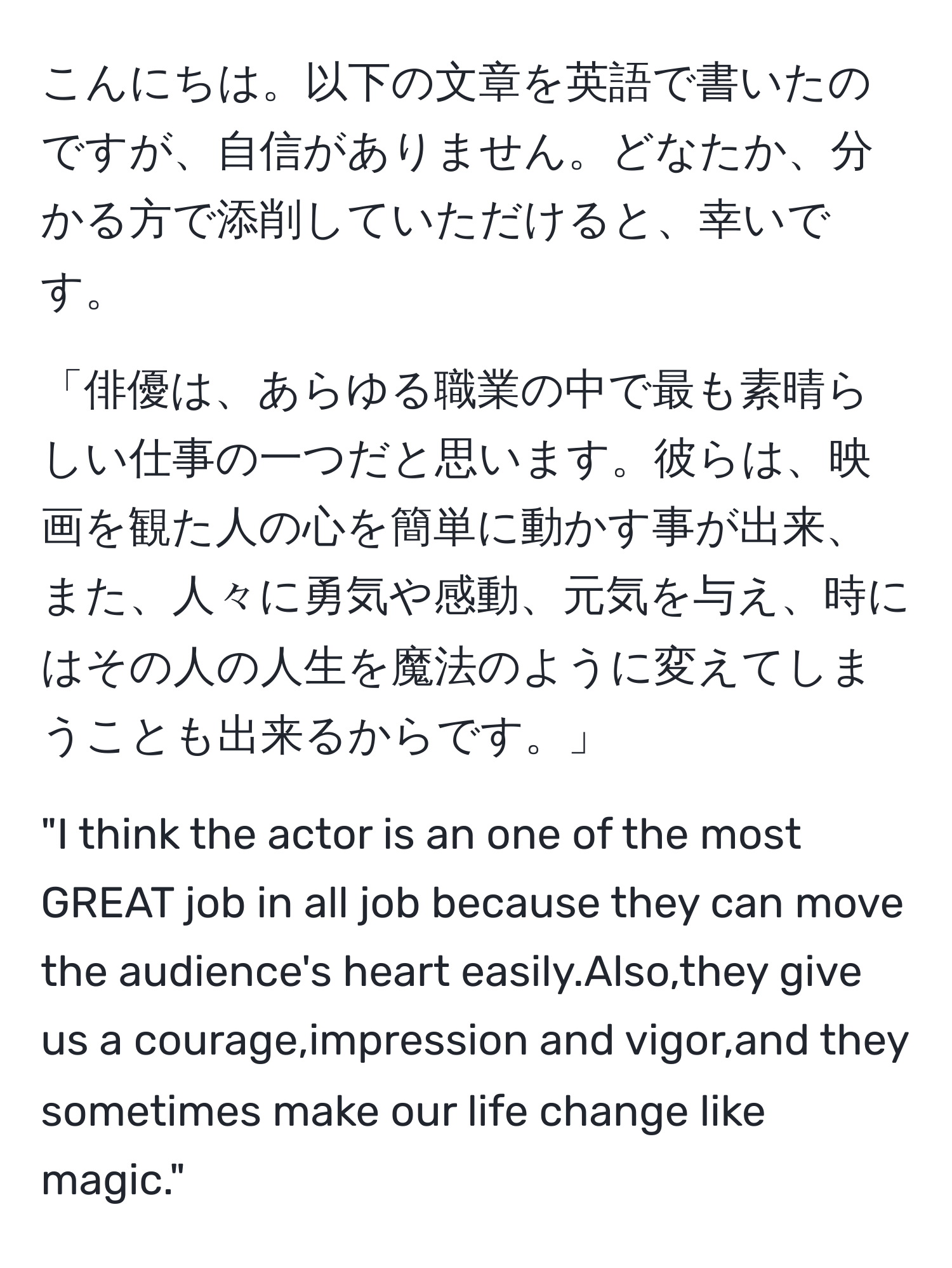 こんにちは。以下の文章を英語で書いたのですが、自信がありません。どなたか、分かる方で添削していただけると、幸いです。

「俳優は、あらゆる職業の中で最も素晴らしい仕事の一つだと思います。彼らは、映画を観た人の心を簡単に動かす事が出来、また、人々に勇気や感動、元気を与え、時にはその人の人生を魔法のように変えてしまうことも出来るからです。」

"I think the actor is an one of the most GREAT job in all job because they can move the audience's heart easily.Also,they give us a courage,impression and vigor,and they sometimes make our life change like magic."