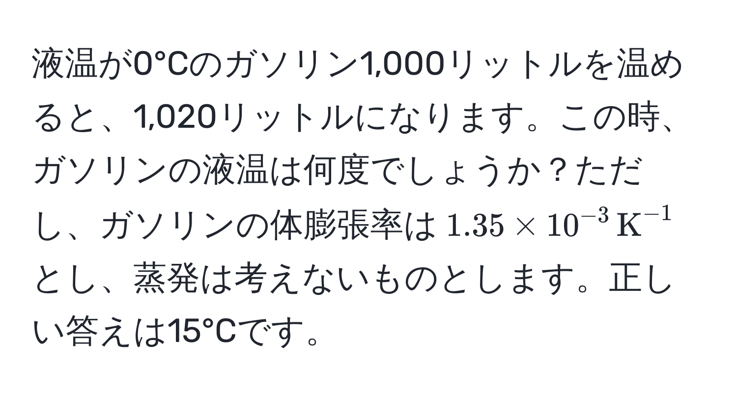 液温が0°Cのガソリン1,000リットルを温めると、1,020リットルになります。この時、ガソリンの液温は何度でしょうか？ただし、ガソリンの体膨張率は$1.35 * 10^(-3) , K^(-1)$とし、蒸発は考えないものとします。正しい答えは15°Cです。