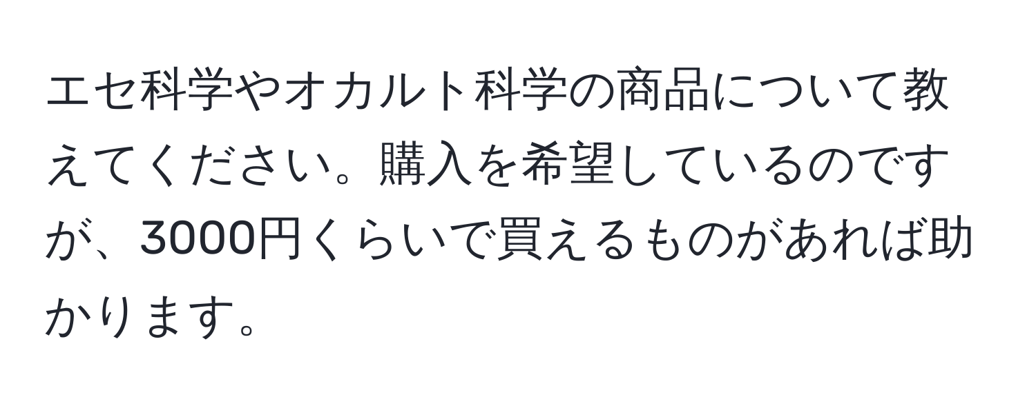 エセ科学やオカルト科学の商品について教えてください。購入を希望しているのですが、3000円くらいで買えるものがあれば助かります。