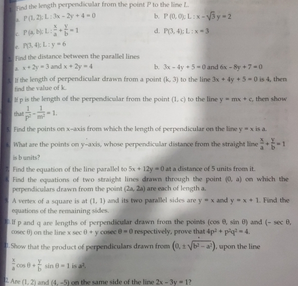 Find the length perpendicular from the point P to the line L.
a. P(1,2);L:3x-2y+4=0
b.
C. P(a,b);L: x/a + y/b =1 P(0,0);L:x-sqrt(3)y=2
d. P(3,4);L:x=3
e. P(3,4);L:y=6
2. Find the distance between the parallel lines
a. x+2y=3 and x+2y=4 b. 3x-4y+5=0 and 6x-8y+7=0
5. If the length of perpendicular drawn from a point (k,3) to the line 3x+4y+5=0 is 4, then
find the value of k.
4. If p is the length of the perpendicular from the point (1,c) to the line y=mx+c , then show
that  1/p^2 - 1/m^2 =1.
5. Find the points on x-axis from which the length of perpendicular on the line y=x is a.
6. What are the points on y-axis, whose perpendicular distance from the straight line  x/a + y/b =1
is b units?
7. Find the equation of the line parallel to 5x+12y=0 at a distance of 5 units from it.
8. Find the equations of two straight lines drawn through the point (0,a) on which the
perpendiculars drawn from the point (2a,2a) are each of length a.
9 A vertex of a square is at (1,1) and its two parallel sides are y=x and y=x+1. Find the
equations of the remaining sides.
10. If p and q are lengths of perpendicular drawn from the points (cos θ ,sin θ ) and (-sec θ ,
cosec θ) on the line xsec θ +ycosec θ =0 respectively, prove that 4p^2+p^2q^2=4.
11. Show that the product of perpendiculars drawn from (0,± sqrt(b^2-a^2)) , upon the line
 x/a cos θ + y/b sin θ =1 is a^2.
l2. Are (1,2) and (4,-5) on the same side of the line 2x-3y=1 ?