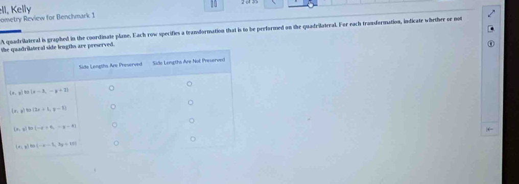 ll, Kelly
10
ometry Review for Benchmark 1 2 of 35
A quadrilateral is graphed in the coordinate plane. Each row specifies a transformation that is to be performed on the quadrilateral. For each transformation, indicate whether or not
thhs are preserved.
[←