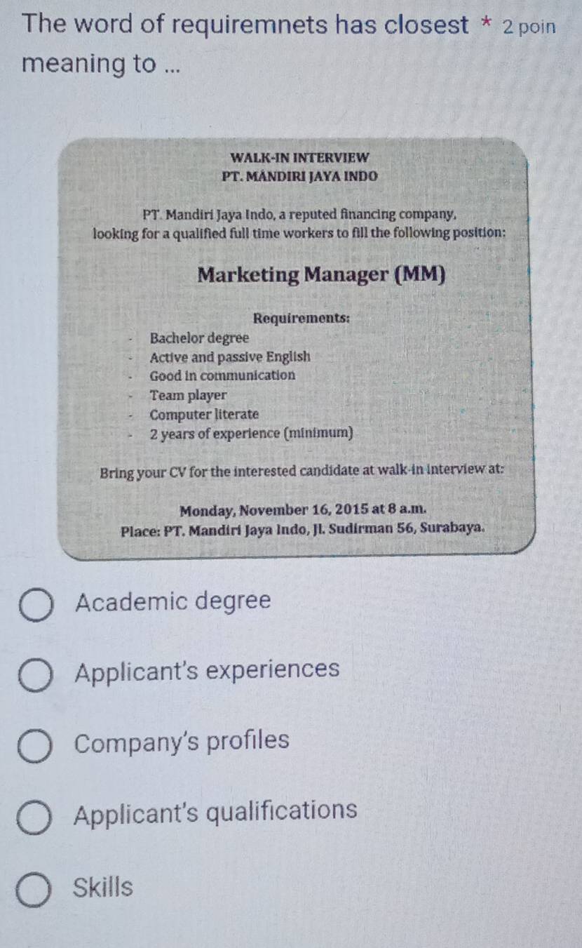 The word of requiremnets has closest * 2 poin
meaning to ...
WALK-IN INTERVIEW
PT. MÁNDIRI JAYA INDO
PT. Mandiri Jaya Indo, a reputed financing company,
looking for a qualified full time workers to fill the following position:
Marketing Manager (MM)
Requirements:
Bachelor degree
Active and passive English
Good in communication
Team player
Computer literate
2 years of experience (minimum)
Bring your CV for the interested candidate at walk-in interview at:
Monday, November 16, 2015 at 8 a.m.
Place: PT. Mandiri Jaya Indo, Jl. Sudirman 56, Surabaya.
Academic degree
Applicant's experiences
Company's profiles
Applicant's qualifications
Skills