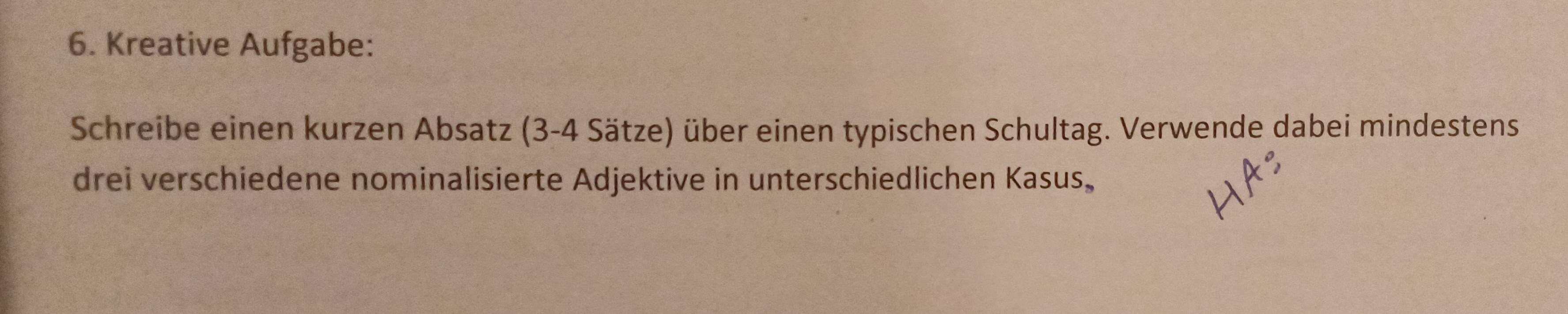 Kreative Aufgabe: 
Schreibe einen kurzen Absatz (3-4 Sätze) über einen typischen Schultag. Verwende dabei mindestens 
drei verschiedene nominalisierte Adjektive in unterschiedlichen Kasus.