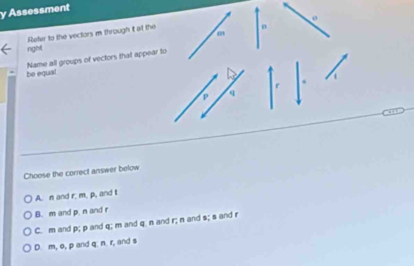 Assessment
o
n
m
Refer to the vectors m through t at the
nght
Name all groups of vectors that appear to
be equal
r
P q
Choose the correct answer below
A. n and r; m, p, and t
B. m and p. n and r
C. m and p; p and q; m and q n and r; n and s; s and r
D. m, o, p and q; n. r, and s