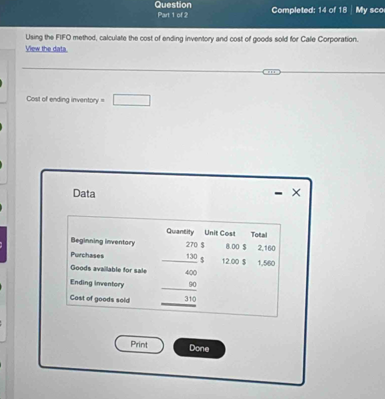 Question 
Part 1 of 2 Completed: 14 of 18 My sco 
Using the FIFO method, calculate the cost of ending inventory and cost of goods sold for Cale Corporation. 
View the data. 
Cost of ending inventory =□ 
Data × 
- 
Quantity Unit Cost Total 
Beginning inventory 270 $ 8.00 $ 2,160
Purchases _ 130 $ 12.00 $ 1,560
Goods available for sale 400
_ 
Ending inventory 90
Cost of goods sold _ 310
Print Done