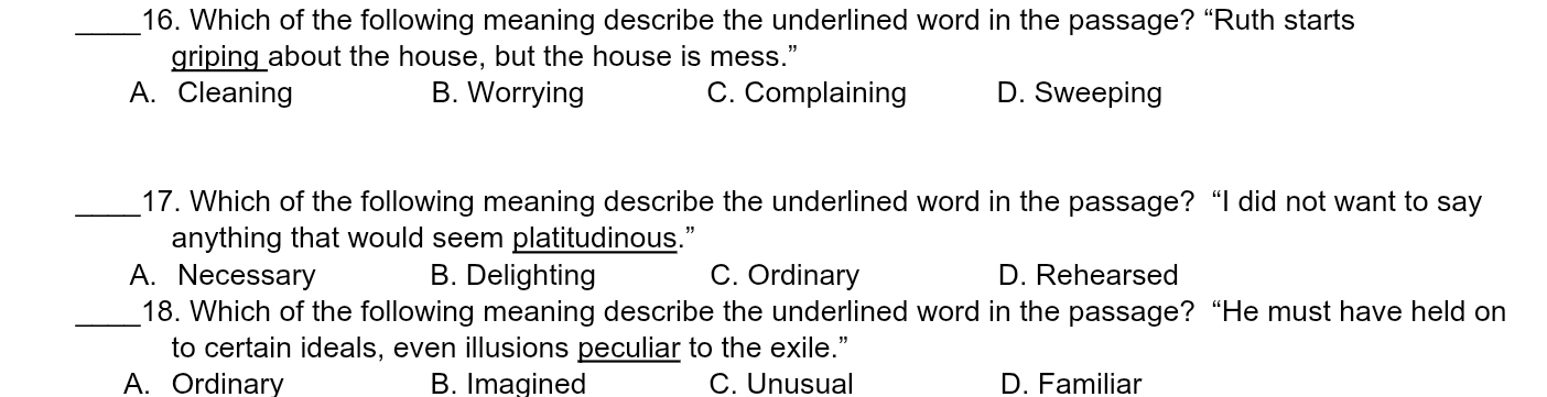 Which of the following meaning describe the underlined word in the passage? “Ruth starts
griping about the house, but the house is mess.”
A. Cleaning B. Worrying C. Complaining D. Sweeping
_17. Which of the following meaning describe the underlined word in the passage? “I did not want to say
anything that would seem platitudinous.”
A. Necessary B. Delighting C. Ordinary D. Rehearsed
_18. Which of the following meaning describe the underlined word in the passage? “He must have held on
to certain ideals, even illusions peculiar to the exile.”
A. Ordinary B. Imagined C. Unusual D. Familiar