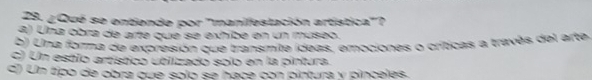 ¿Qué se entiende por 'manifestación artística'?
a) Una obra de arte que se exhibe en un museo.
b) Una forma de expresión que transmite ídeas, emociones o críticas a través del arte,
c) Un estio artístico utiizado solo en la pintura.
d) Un tipo de obra que solo se hace con pintura y pinceles.
