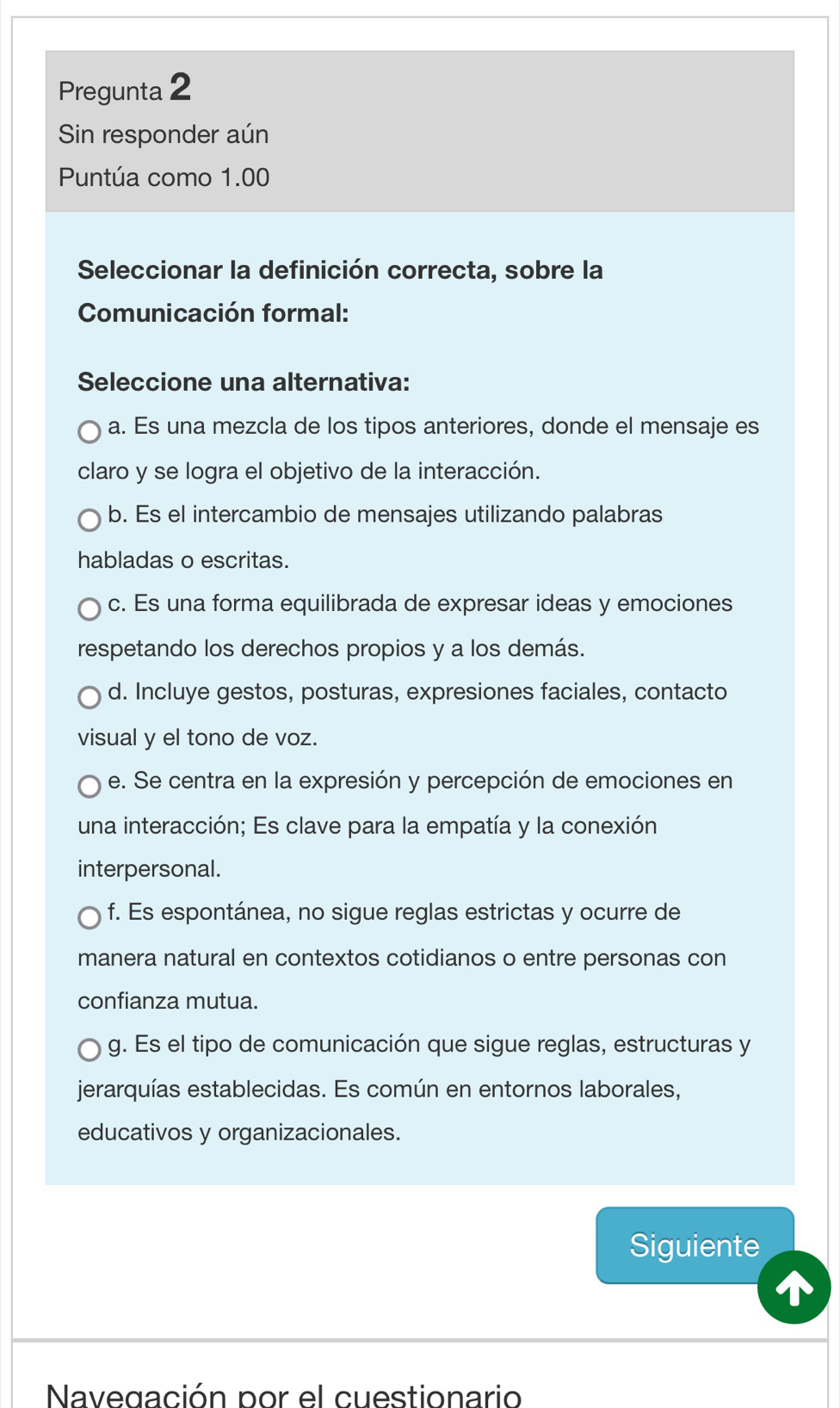 Pregunta 2
Sin responder aún
Puntúa como 1.00
Seleccionar la definición correcta, sobre la
Comunicación formal:
Seleccione una alternativa:
a. Es una mezcla de los tipos anteriores, donde el mensaje es
claro y se logra el objetivo de la interacción.
b. Es el intercambio de mensajes utilizando palabras
habladas o escritas.
c. Es una forma equilibrada de expresar ideas y emociones
respetando los derechos propios y a los demás.
d. Incluye gestos, posturas, expresiones faciales, contacto
visual y el tono de voz.
e. Se centra en la expresión y percepción de emociones en
una interacción; Es clave para la empatía y la conexión
interpersonal.
f. Es espontánea, no sigue reglas estrictas y ocurre de
manera natural en contextos cotidianos o entre personas con
confianza mutua.
g. Es el tipo de comunicación que sigue reglas, estructuras y
jerarquías establecidas. Es común en entornos laborales,
educativos y organizacionales.
Siguiente
Navegación por el cuestionario