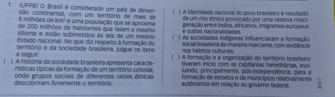 (UFPB) O Brasil é considerado um país de dimen- ) A identidade nacional do povo brasileiro é resultado
são continental, com um território de mais de de um mix étnico provocado por uma relativa misci-
8 milhões de km^2 e uma população que se aproxima genação entre índios, africanos, imigrantes europeus
de 200 milhões de habitantes que falam o mesmo e outras nacionalidades.
idioma e estão submetidos às leis de um mesmo  ) As sociedades indígenas influenciaram a formação
Estado nacional. No que diz respeito à formação do social brasileira de maneira marcante, com evidência
território e da sociedade brasileira, julgue os itens nos hábitos culturais.
a seguir. ( ) A formação e a organização do território brasileiro
 ) A história da sociedade brasileira apresenta caracte- tiveram início com as capitanias hereditárias, evo-
rísticas típicas da formação de um território colonial, luindo, principalmente, pós-independência, para a
onde grupos sociais de diferentes raízes étnicas formação de estados e de municípios relativamente
descobriram livremente o território. autônomos em relação ao governo federal. =