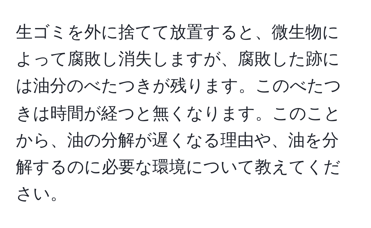 生ゴミを外に捨てて放置すると、微生物によって腐敗し消失しますが、腐敗した跡には油分のべたつきが残ります。このべたつきは時間が経つと無くなります。このことから、油の分解が遅くなる理由や、油を分解するのに必要な環境について教えてください。