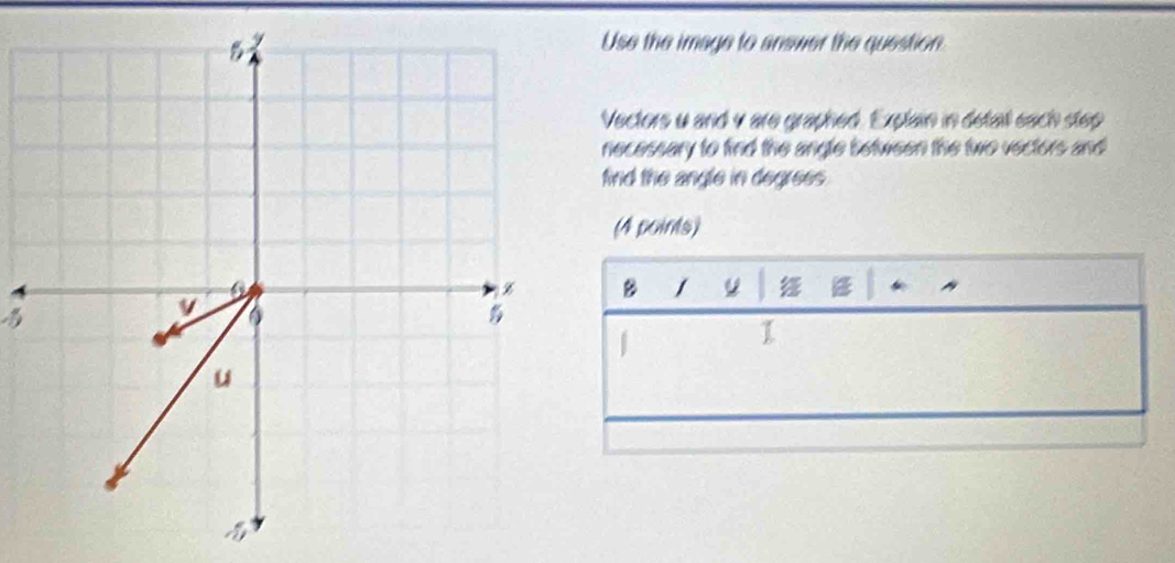 Use the image to answer the question 
Vectors u and v are graphed. Explain in detall each step 
necessary to find the angle between the two vectors and 
find the angle in degrees . 
(4 points) 
B / 

| 
1