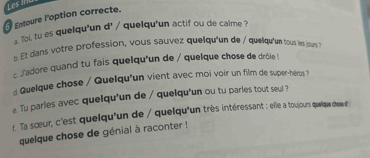 Les inu 
Entoure l’option correcte. 
a. Toi, tu es quelqu'un d' / quelqu'un actif ou de calme ? 
b. Et dans votre profession, vous sauvez quelqu'un de / quelqu'un tous les jours? 
c. J'adore quand tu fais quelqu'un de / quelque chose de drôle ! 
d Quelque chose / Quelqu'un vient avec moi voir un film de super-héros ? 
e. Tu parles avec quelqu'un de / quelqu'un ou tu parles tout seul ? 
f. Ta sœur, c'est quelqu'un de / quelqu'un très intéressant : elle a toujours quelque chose d' 
quelque chose de génial à raconter !