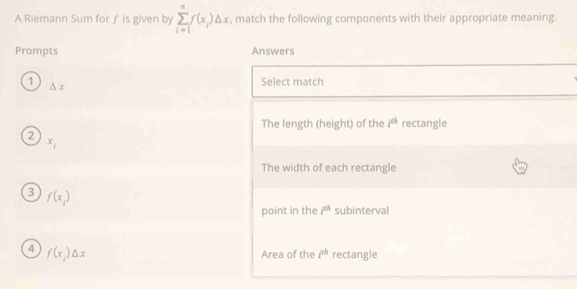 A Riemann Sum for ƒ is given by sumlimits _(i=1)^nf(x_i)△ x , match the following components with their appropriate meaning.
Prompts Answers
1 △ x
Select match
The length (height) of the i^(th) rectangle
2
x_1
The width of each rectangle
3 f(x_i)
point in the i^(th) subinterval
4 f(x_1)△ x
Area of the i^(th) rectangle