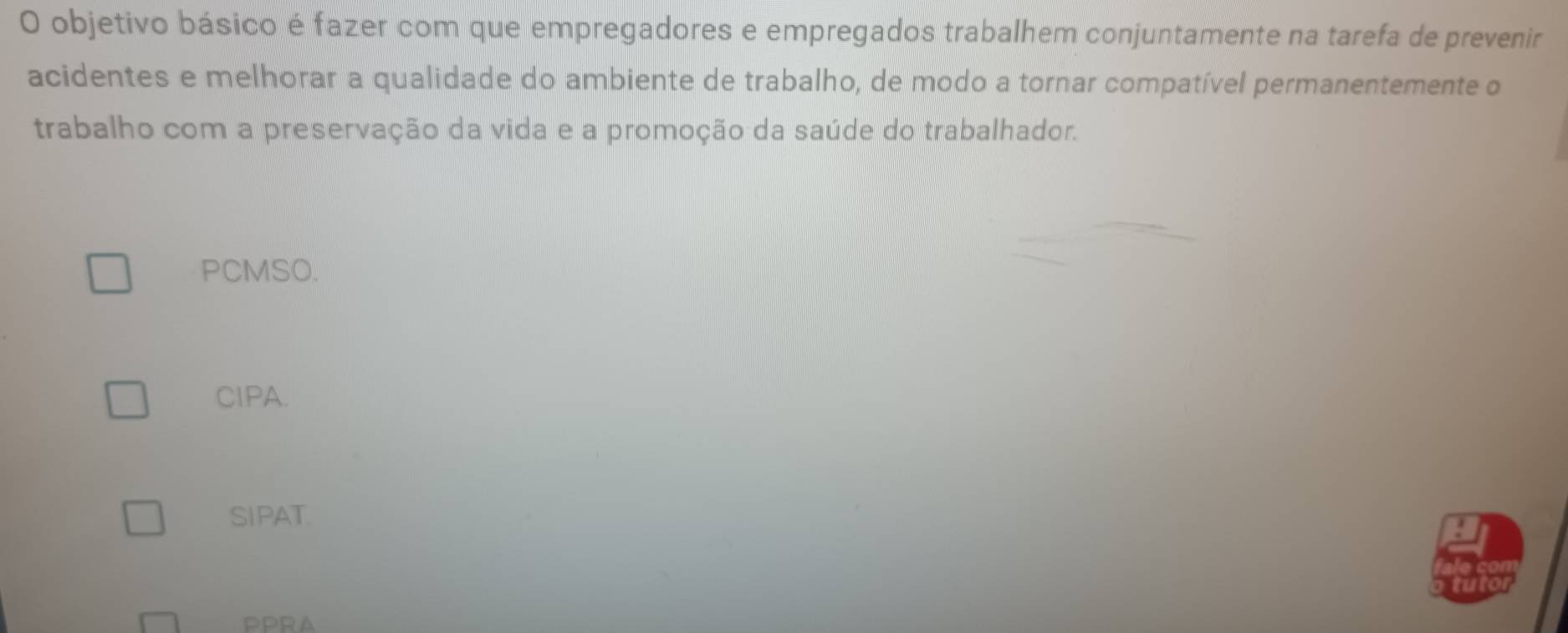 objetivo básico é fazer com que empregadores e empregados trabalhem conjuntamente na tarefa de prevenir
acidentes e melhorar a qualidade do ambiente de trabalho, de modo a tornar compatível permanentemente o
trabalho com a preservação da vida e a promoção da saúde do trabalhador.
PCMSO.
CIPA.
SIPAT
PPRA