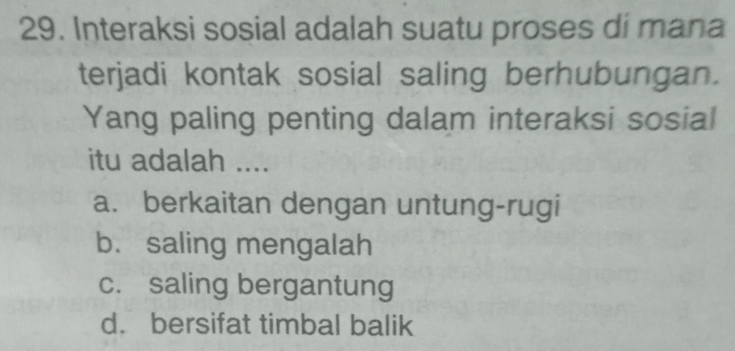 Interaksi sosial adalah suatu proses di mana
terjadi kontak sosial saling berhubungan.
Yang paling penting dalam interaksi sosial
itu adalah ....
a. berkaitan dengan untung-rugi
b. saling mengalah
c. saling bergantung
d. bersifat timbal balik