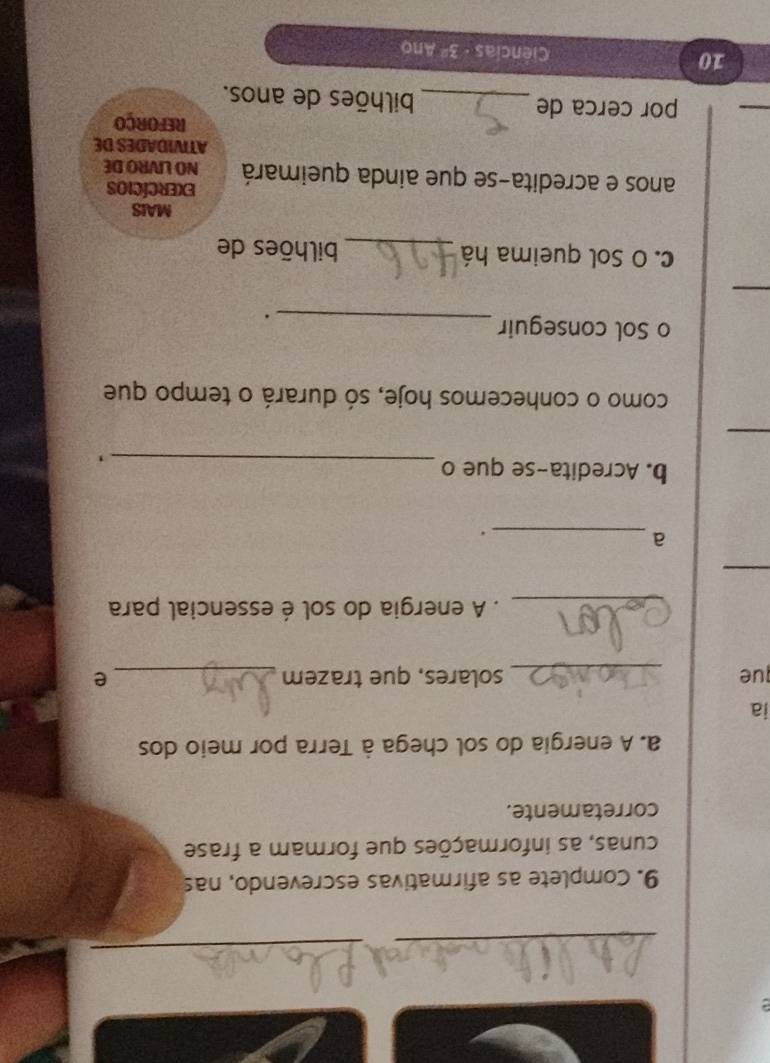 Complete as afirmativas escrevendo, nas 
cunas, as informações que formam a frase 
corretamente. 
a. A energia do sol chega à Terra por meio dos 
ia 
que _solares, que trazem _e 
_. A energia do sol é essencial para 
_ 
_a 
. 
b. Acredita-se que o_ 
_ 
como o conhecemos hoje, só durará o tempo que 
o Sol conseguir_ 
. 
_ 
c. O Sol queima há _bilhões de 
MAIS 
EXErcícIos 
anos e acredita-se que ainda queimará NO LIVRO DE 
ATIVIDADES DE 
_ 
REFORÇO 
por cerca de _bilhões de anos. 
10 Ciências 3^2 Ano