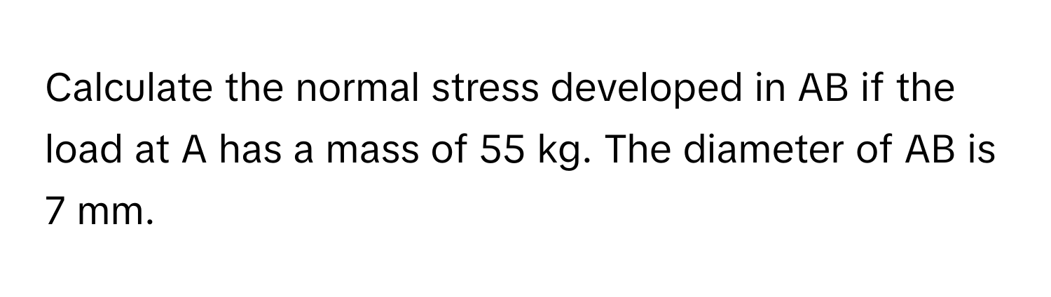 Calculate the normal stress developed in AB if the load at A has a mass of 55 kg. The diameter of AB is 7 mm.