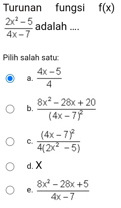 Turunan fungsi f(x)
 (2x^2-5)/4x-7  adalah ....
Pilih salah satu:
a.  (4x-5)/4 
b. frac 8x^2-28x+20(4x-7)^2
C. frac (4x-7)^24(2x^2-5)
d. X
e.  (8x^2-28x+5)/4x-7 