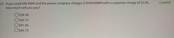 If you used 648 KWH and the power company charges 0.05954/KWH with a customer charge of $2.85, (1 point)
how much will you pay?
$38.58
$35.73
$41.43
$45.73