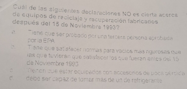 Cuál de las siguientes declaraciones NO es cierta acerca
de equipos de reciclaje y recuperación fabricados
después del 15 de Noviembre 1993?
2. Tiene que ser probado por una tercéra persona aprobada
poría EPA
:. Tiene que satisfacer normás para vacios más ngurosas que
las que tuvíoran que satisfacer los que fueran antos del 15
de Noviembre 1993
C Tenen que estar equipados con accesorios de poca pérdida
de debe ser capaz de tomar más de un de refrigerante