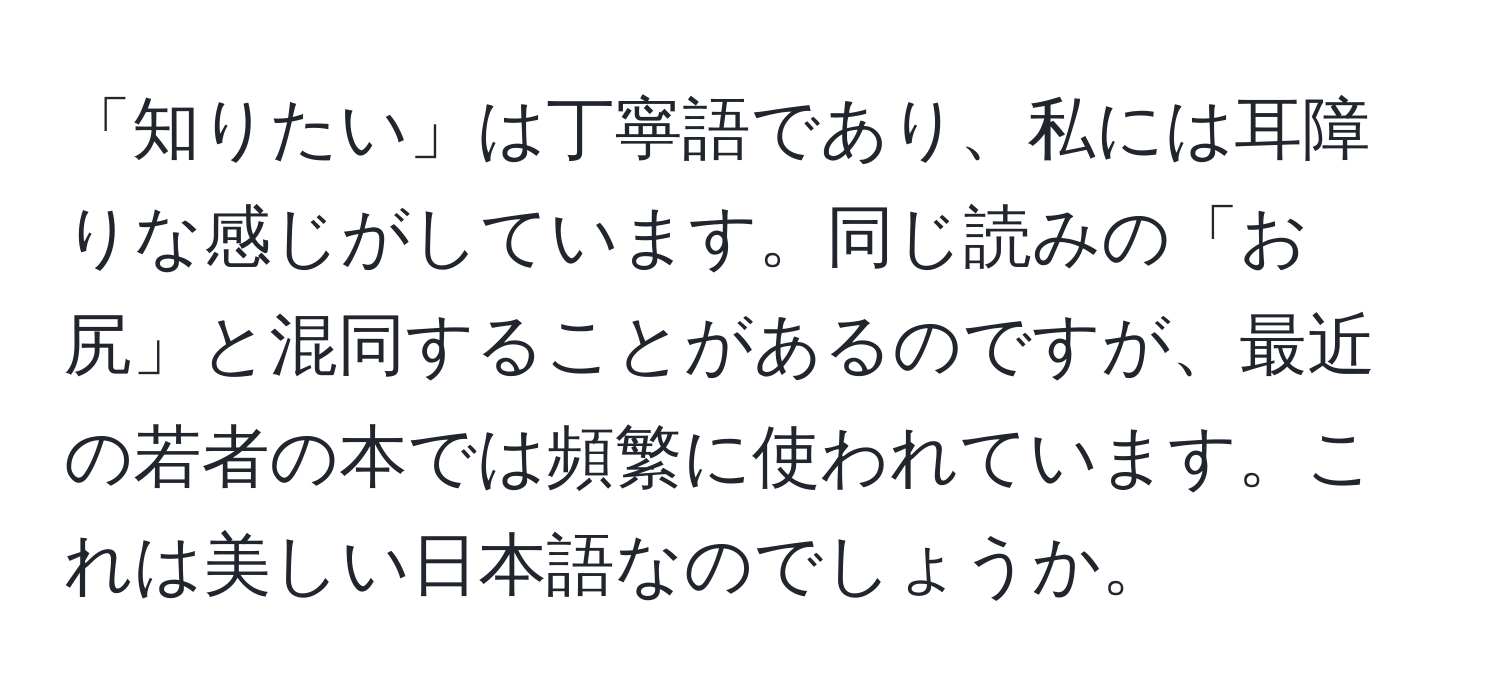 「知りたい」は丁寧語であり、私には耳障りな感じがしています。同じ読みの「お尻」と混同することがあるのですが、最近の若者の本では頻繁に使われています。これは美しい日本語なのでしょうか。