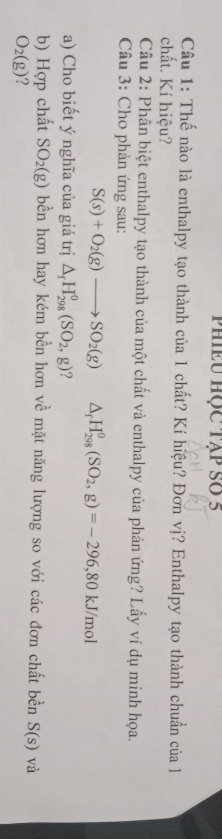 phiều học tập số 5 
Câu 1: Thế nào là enthalpy tạo thành của 1 chất? Kí hiệu? Đơn vị? Enthalpy tạo thành chuẩn của l 
chất. Kí hiệu? 
Câu 2: Phân biệt enthalpy tạo thành của một chất và enthalpy của phản ứng? Lấy ví dụ minh họa. 
Câu 3: Cho phản ứng sau:
S(s)+O_2(g)to SO_2(g) △ _fH_(298)^0(SO_2,g)=-296, 80kJ/mol
a) Cho biết ý nghĩa của giá trị △ _fH_(298)^0(SO_2,g) ? 
b) Hợp chất SO_2(g) bền hơn hay kém bền hơn về mặt năng lượng so với các đơn chất bền S(s) và
O_2(g) ?