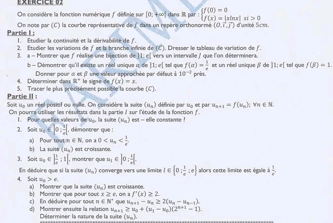 EERCICE 02
On considère la fonction numérique f définie sur [0;+∈fty [ dans R par : beginarrayl f(0)=0 f(x)=|xln x|si>0endarray.
On note par (C) la courbe représentative de f dans un repère orthonormé (0,vector i,vector j) d'unité 5cm.
Partie I :
I. Etudier la continuité et la dérivabilité de f.
2. Etudier les variations de fet la branche infinie de (C). Dresser le tableau de variation de ƒ.
3. a - Montrer que f réalise une bijection de ]1; e[ vers un intervalle J que l'on déterminera.
b - Démontrer qu'il existe un réel unique α de ]1; ε[ tel que f(alpha )= 1/e  et un réel unique β de ]1;e[ tel que f(beta )=1.
Donner pour α et β une valeur approchée par défaut à 10^(-2) près.
4. Déterminer dans R^+ le signe de f(x)=x.
5. Tracer le plus précisément possible la courbe (C).
Partie II :
Soit u_0 un réel positif ou nulle. On considère la suite (u_n) définie par u_0 et par u_n+1=f(u_n);forall n∈ N.
On pourra utiliser les résultats dans la partie / sur l'étude de la fonction f.
1. Pour quelles valeurs de u_0 , la suite (u_n) est - elle constante ?
2. Soit u_0∈ ]0; 1/e [ , démontrer que :
a) Pour tout n∈ N l, on a 0
b) La suite (u_n) est croissante.
3. Soit u_0∈ ] 1/e ;1[ , montrer que u_1∈ ]0; 1/e [.
En déduire que si la suite (u_n) converge vers une limite l∈  0; 1/e ;e alors cette limite est égale à  1/e .
4. Soit u_0>e.
a) Montrer que la suite (u_n) est croissante.
b) Montrer que pour tout x≥ e , on a f'(x)≥ 2.
c) En déduire pour tout n∈ N^* que u_n+1-u_n≥ 2(u_n-u_n-1).
d) Montrer ensuite la relation u_n+1≥ u_0+(u_1-u_0)(2^(n+1)-1).
Déterminer la nature de la suite (u_n).