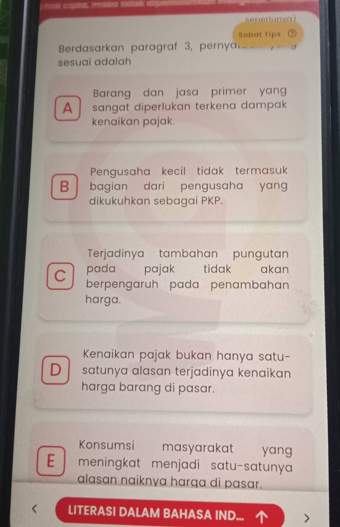 ，
seperlunva)
Sobat Tips
Berdasarkan paragraf 3, perny
sesuai adalah
Barang dan jasa primer yan
A sɑngat diperlukan terkena dampak
kenaikan pajak.
Pengusaha kecil tidak termasuk
B 1 bagian dari pengusaha yang 
dikukuhkan sebagai PKP.
Terjadinya tambahan pungutan
pada pajak tidak akan
C berpengaruh pada penambahan
harga.
Kenaikan pajak bukan hanya satu-
D satunya alasan terjadinya kenaikan
harga barang di pasar.
Konsumsi masyarakat yang
E meningkat menjadi satu-satunya
alasan naiknya harqa di pasar.
LITERASI DALAM BAHASA IND...