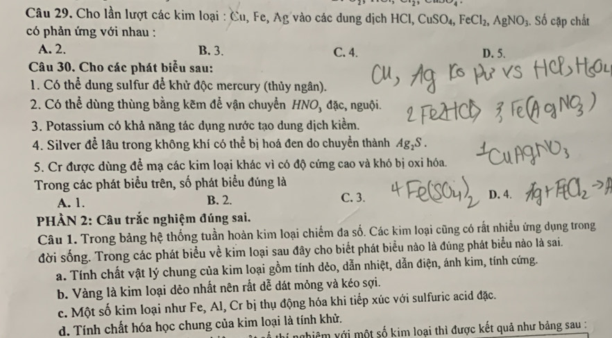 Cho lần lượt các kim loại : Cu, Fe, Ag vào các dung dịch I HCl, CuSO_4,FeCl_2,AgNO_3. Số cặp chất
có phản ứng với nhau :
A. 2. B. 3. C. 4. D. 5.
Câu 30. Cho các phát biểu sau:
1. Có thể dung sulfur để khử độc mercury (thủy ngân).
2. Có thể dùng thùng bằng kẽm để vận chuyển HNO, đặc, nguội.
3. Potassium có khả năng tác dụng nước tạo dung dịch kiểm.
4. Silver để lâu trong không khí có thể bị hoá đen do chuyển thành Ag_2S.
5. Cr được dùng để mạ các kim loại khác vì có độ cứng cao và khó bị oxi hóa.
Trong các phát biểu trên, số phát biểu đúng là
A. 1. B. 2. C. 3. D. 4.
PHÀN 2: Câu trắc nghiệm đúng sai.
Câu 1. Trong bảng hệ thống tuần hoàn kim loại chiếm đa số. Các kim loại cũng có rất nhiều ứng dụng trong
đời sống. Trong các phát biểu về kim loại sau đây cho biết phát biểu nào là đúng phát biểu nào là sai.
a. Tính chất vật lý chung của kim loại gồm tính dẻo, dẫn nhiệt, dẫn điện, ánh kim, tính cứng.
b. Vàng là kim loại dẻo nhất nên rất dễ dát mỏng và kéo sợi.
c. Một số kim loại như Fe, Al, Cr bị thụ động hóa khi tiếp xúc với sulfuric acid đặc.
d. Tính chất hóa học chung của kim loại là tính khử.
ghiêm với một số kim loại thì được kết quả như bảng sau :