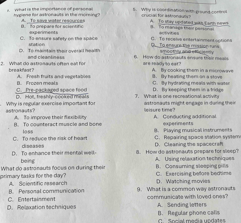 What is the importance of personal
5. Why is coordination with ground control
hygiene for astronauts in the morning? crucial for astronauts?
A. To save water resources
A. To stay updated with Earth news
B. To prepare for scientific
B. To manage their personal
experiments activities
C. To ensure safety on the space
C. To receive entertainment options
station
D. To ensure the mission runs
D. To maintain their overall health smoothly and efficiently
and cleanliness 6. How do astronauts ensure their meals
2. What do astronauts often eat for are ready to eat?
breakfast? A. By cooking them in a microwave
A. Fresh fruits and vegetables B. By heating them on a stove
B. Frozen meals C. By hydrating meals with water
C. Pre-packaged space food D. By keeping them in a fridge
D. Hot, freshly-cooked meals 7. What is one recreational activity
Why is regular exercise important for astronauts might engage in during their
astronauts? leisure time?
A. To improve their flexibility A. Conducting additional
B. To counteract muscle and bone experiments
loss B. Playing musical instruments
C. To reduce the risk of heart C. Repairing space station system
diseases D. Cleaning the spacecraft
D. To enhance their mental well- 8. How do astronauts prepare for sleep?
being A. Using relaxation techniques
What do astronauts focus on during their B. Consuming sleeping pills
primary tasks for the day? C. Exercising before bedtime
A. Scientific research D. Watching movies
B. Personal communication 9. What is a common way astronauts
C. Entertainment communicate with loved ones?
D. Relaxation techniques A. Sending letters
B. Regular phone calls
C. Social media updates