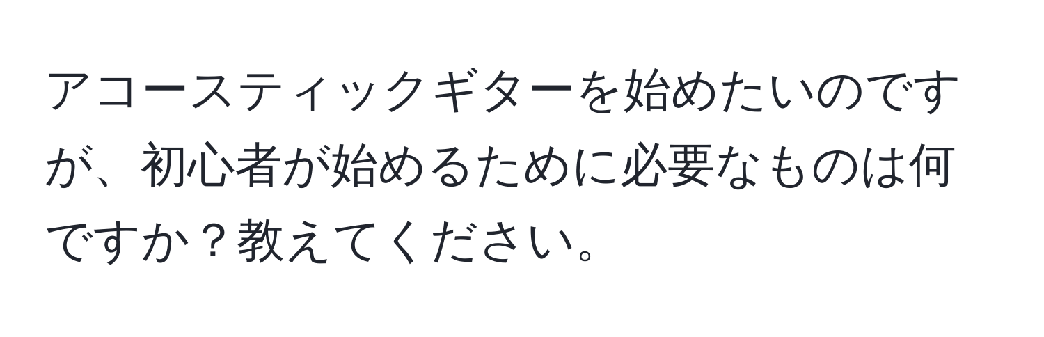 アコースティックギターを始めたいのですが、初心者が始めるために必要なものは何ですか？教えてください。