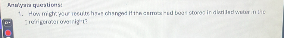 Analysis questions: 
1. How might your results have changed if the carrots had been stored in distilled water in the
12 * I refrigerator overnight?