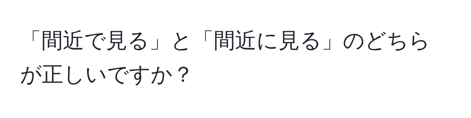 「間近で見る」と「間近に見る」のどちらが正しいですか？