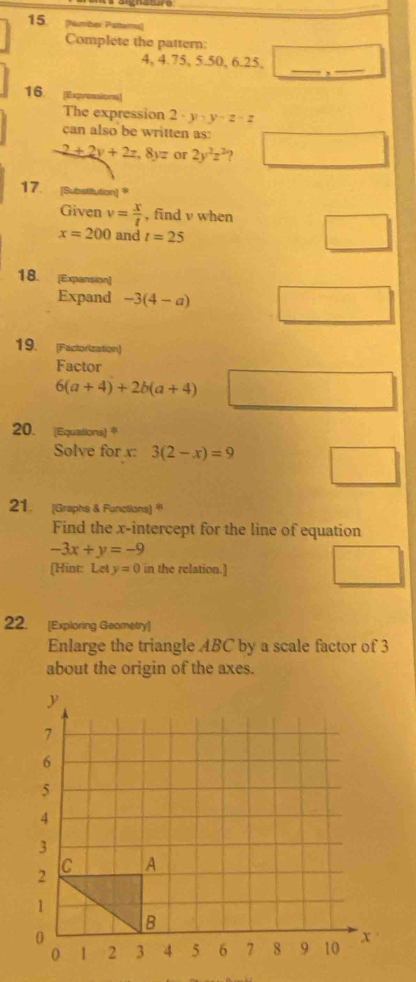 15 (Nutriber Patterns) 
Complete the pattern:
4, 4. 75, 5. 50, 6. 25, _,_ 
16. [Expressiona] 
The expression 2-y-y-z-z
can also be written as: 
-2+2y+2z, 8yz or 2y^2z^2 2 
17. [Substitution] ® 
Given v= x/t  , find v when
x=200 and t=25
18. [Expansion] 
Expand -3(4-a)
19. [Factorization] 
Factor
6(a+4)+2b(a+4)
20. (Equations) * 
Solve for x : 3(2-x)=9
21. [Graphs & Functions) 
Find the x-intercept for the line of equation
-3x+y=-9
[Hint: Lety=0 in the relation.] 
22. [Exploring Geametry] 
Enlarge the triangle ABC by a scale factor of 3
about the origin of the axes.