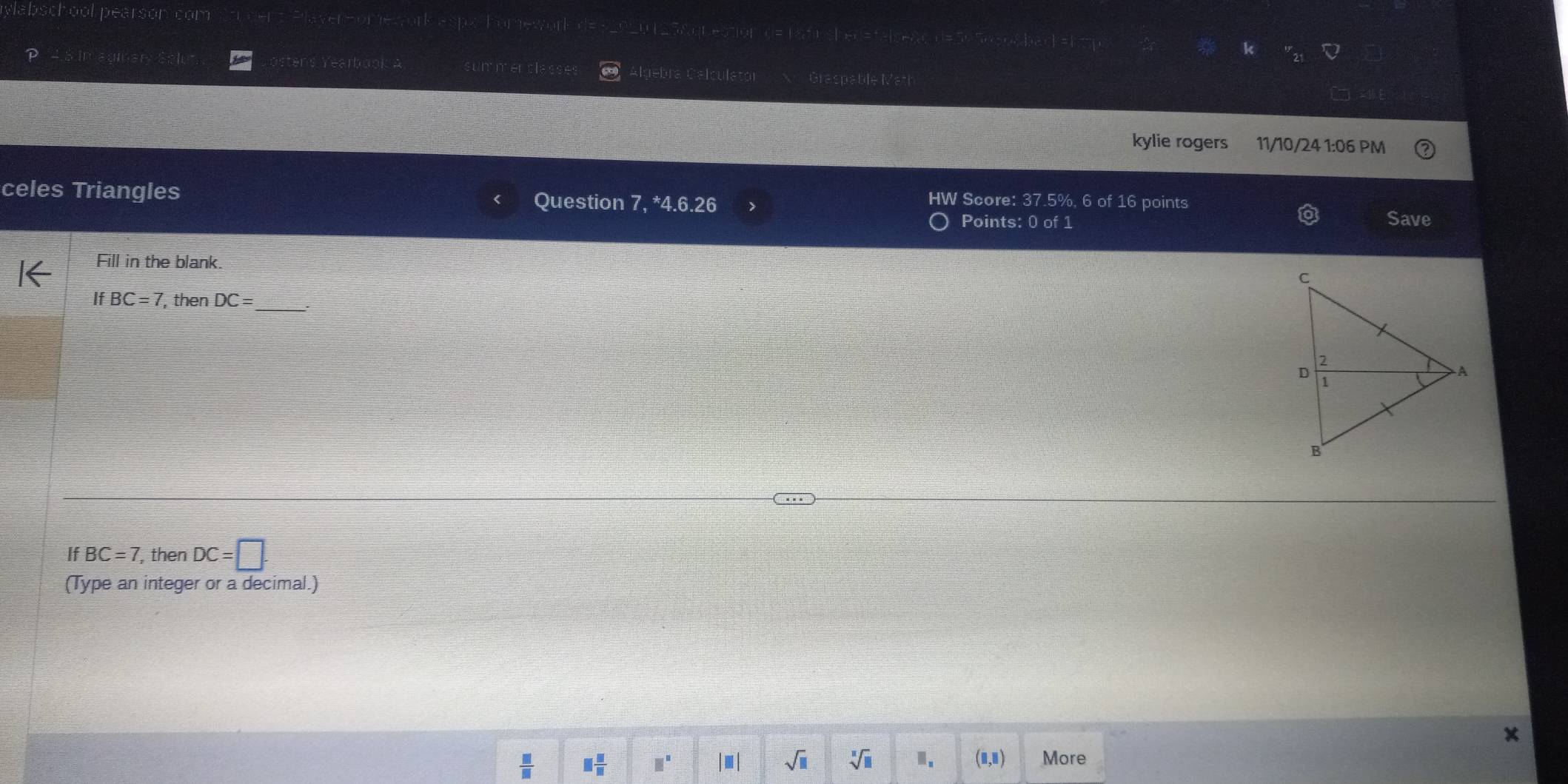 ylabsche pearson com 0 125&question d= 1&fnshed=talsead d=5×5056&back=1t
P ens Yearbook a summenclasse Algebra Calculator Graspable Math
kylie rogers 11/10/24 1:06 PM
celes Triangles Question 7, ^*4.6.26 
HW Score: 37.5%, 6 of 16 points Save
Points: 0 of 1
Fill in the blank.
If BC=7 , then DC= _
If BC=7 , then DC=□. 
(Type an integer or a decimal.)
 □ /□   □  □ /□   □^(□) |□ | sqrt(□ ) sqrt[□](□ ) Ⅱ. (□ ,□ ) More